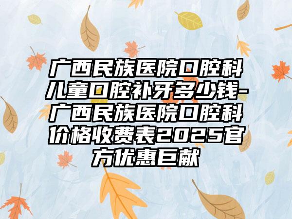 广西民族医院口腔科儿童口腔补牙多少钱-广西民族医院口腔科价格收费表2025官方优惠巨献