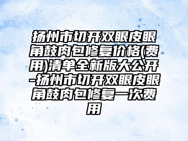 扬州市切开双眼皮眼角鼓肉包修复价格(费用)清单全新版大公开-扬州市切开双眼皮眼角鼓肉包修复一次费用
