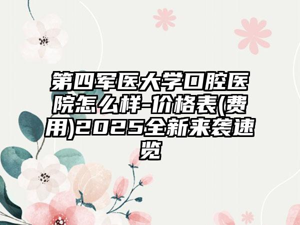 第四军医大学口腔医院怎么样-价格表(费用)2025全新来袭速览