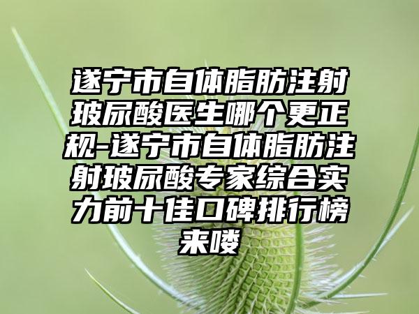 遂宁市自体脂肪注射玻尿酸医生哪个更正规-遂宁市自体脂肪注射玻尿酸专家综合实力前十佳口碑排行榜来喽