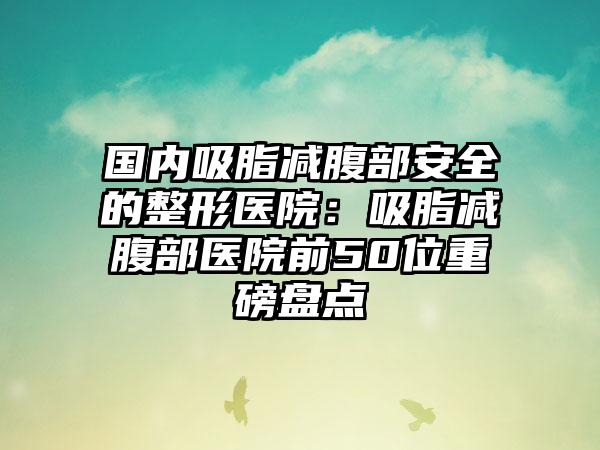 国内吸脂减腹部安全的整形医院：吸脂减腹部医院前50位重磅盘点
