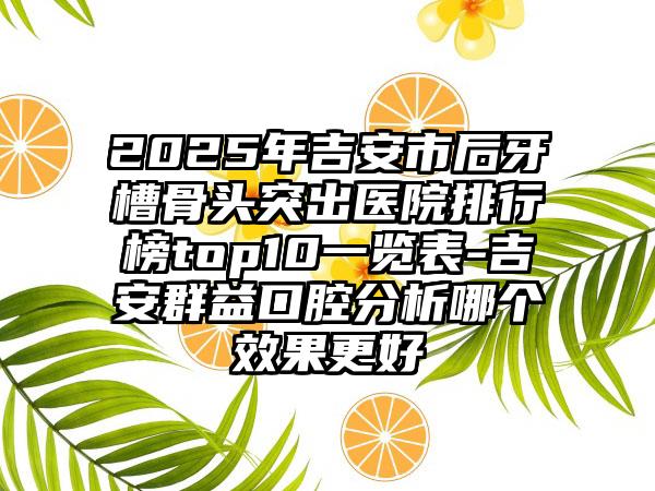 2025年吉安市后牙槽骨头突出医院排行榜top10一览表-吉安群益口腔分析哪个效果更好