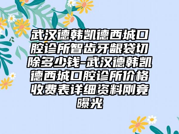 武汉德韩凯德西城口腔诊所智齿牙龈袋切除多少钱-武汉德韩凯德西城口腔诊所价格收费表详细资料刚竟曝光