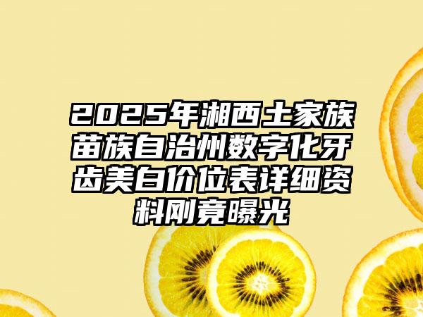 2025年湘西土家族苗族自治州数字化牙齿美白价位表详细资料刚竟曝光