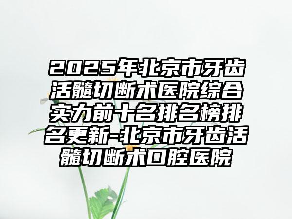2025年北京市牙齿活髓切断术医院综合实力前十名排名榜排名更新-北京市牙齿活髓切断术口腔医院