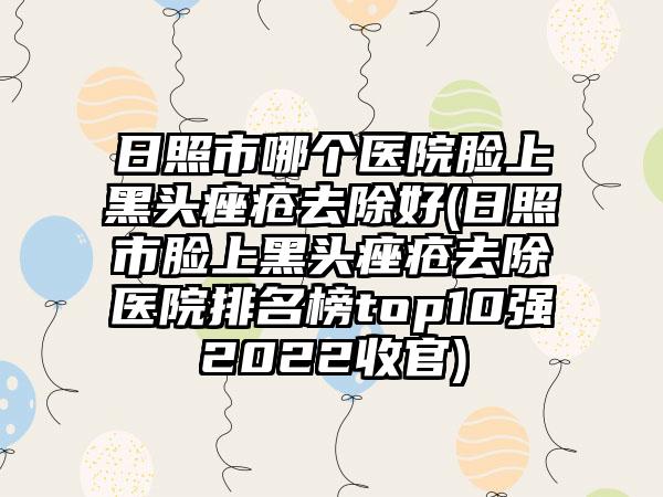 日照市哪个医院脸上黑头痤疮去除好(日照市脸上黑头痤疮去除医院排名榜top10强2022收官)