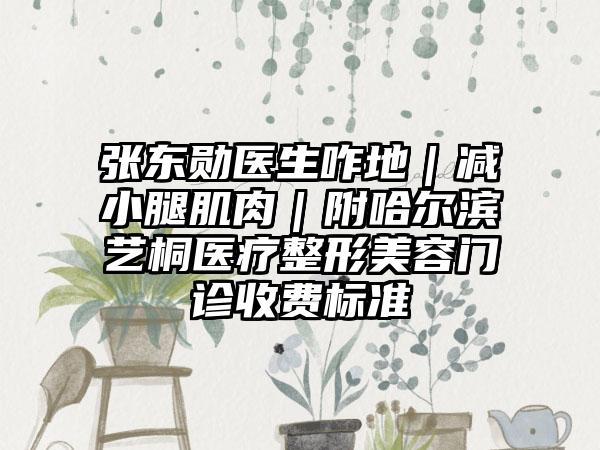 张东勋医生咋地｜减小腿肌肉｜附哈尔滨艺桐医疗整形美容门诊收费标准