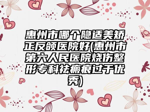 惠州市哪个隐适美矫正反颌医院好(惠州市第六人民医院烧伤整形专科祛瘢痕过于优秀)