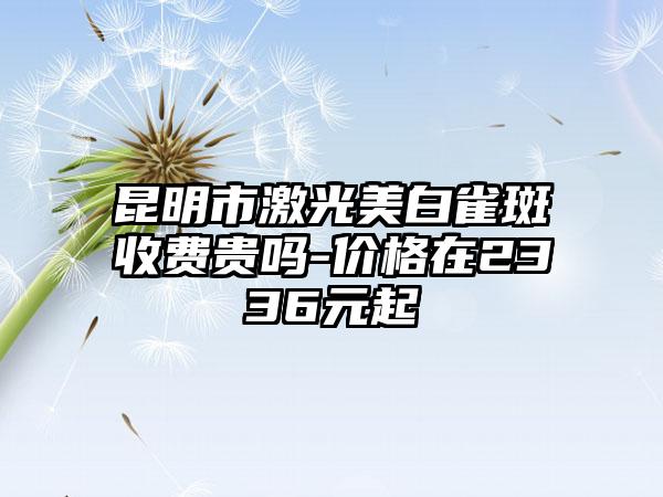 昆明市激光美白雀斑收费贵吗-价格在2336元起