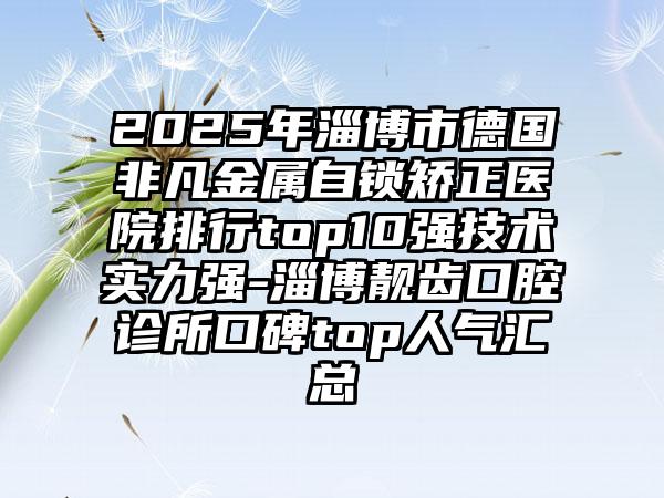 2025年淄博市德国非凡金属自锁矫正医院排行top10强技术实力强-淄博靓齿口腔诊所口碑top人气汇总