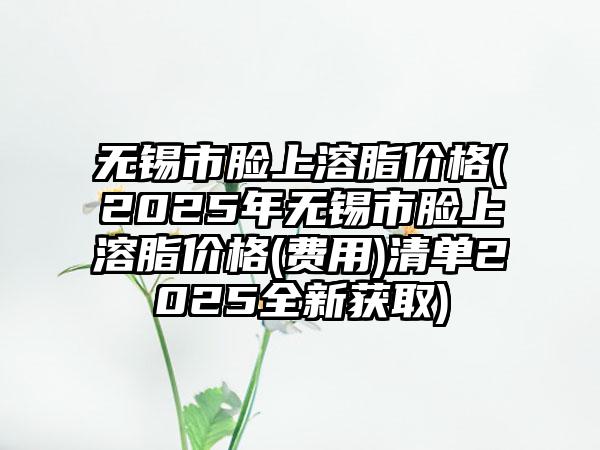 无锡市脸上溶脂价格(2025年无锡市脸上溶脂价格(费用)清单2025全新获取)
