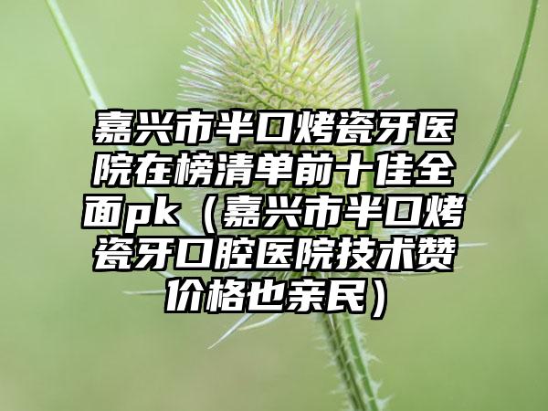 嘉兴市半口烤瓷牙医院在榜清单前十佳全面pk（嘉兴市半口烤瓷牙口腔医院技术赞价格也亲民）