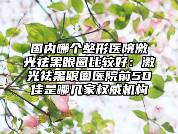 国内哪个整形医院激光祛黑眼圈比较好：激光祛黑眼圈医院前50佳是哪几家权威机构