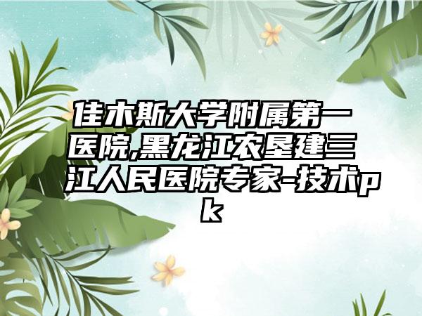 佳木斯大学附属第一医院,黑龙江农垦建三江人民医院专家-技术pk