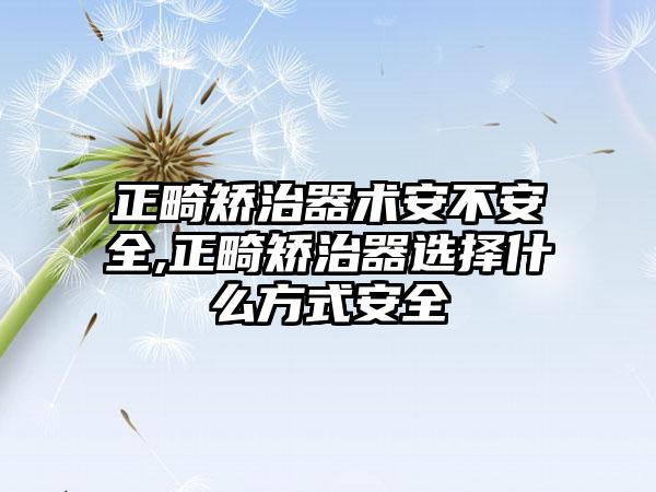 正畸矫治器术安不安全,正畸矫治器选择什么方式安全