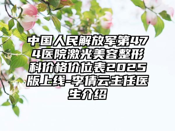 中国人民解放军第474医院激光美容整形科价格价位表2025版上线-李倩云主任医生介绍