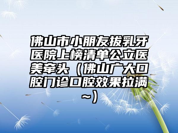 佛山市小朋友拔乳牙医院上榜清单公立医美牵头（佛山广大口腔门诊口腔效果拉满~）