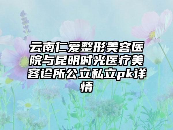 云南仁爱整形美容医院与昆明时光医疗美容诊所公立私立pk详情