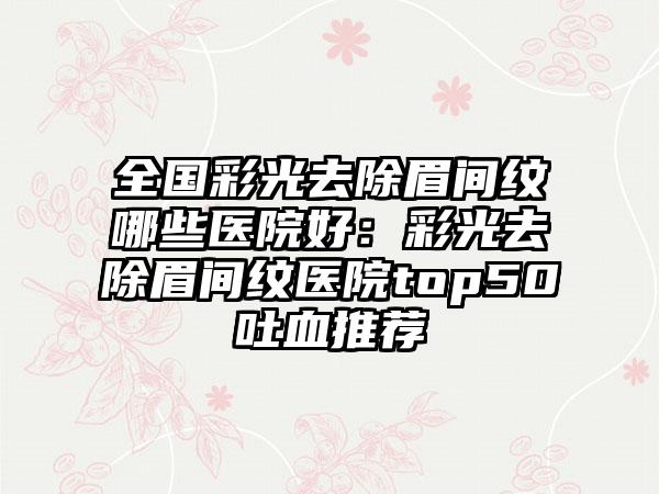 全国彩光去除眉间纹哪些医院好：彩光去除眉间纹医院top50吐血推荐
