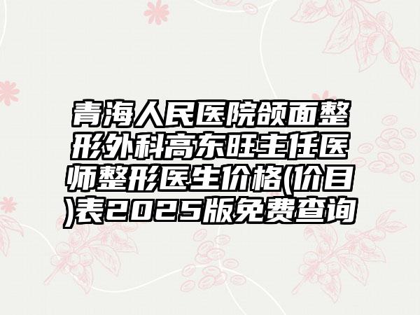 青海人民医院颌面整形外科高东旺主任医师整形医生价格(价目)表2025版免费查询