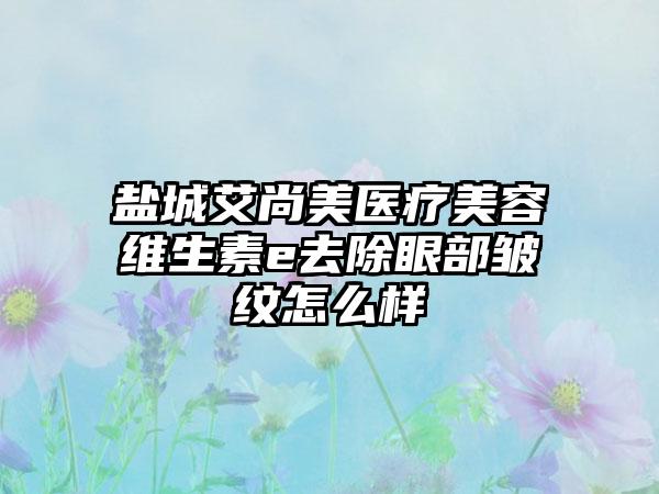 盐城艾尚美医疗美容维生素e去除眼部皱纹怎么样