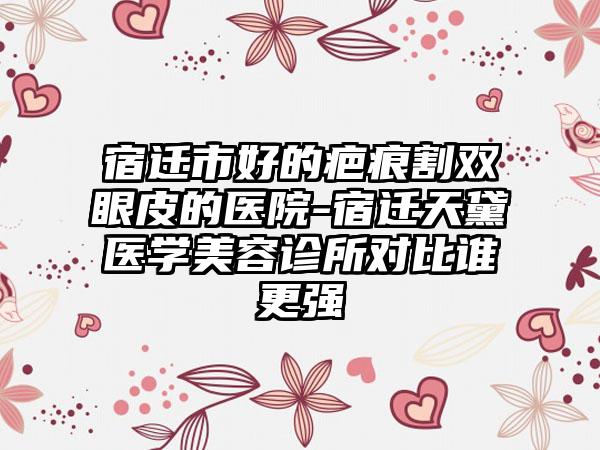 宿迁市好的疤痕割双眼皮的医院-宿迁天黛医学美容诊所对比谁更强