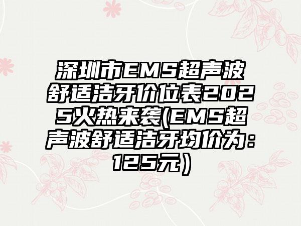 深圳市EMS超声波舒适洁牙价位表2025火热来袭(EMS超声波舒适洁牙均价为：125元）