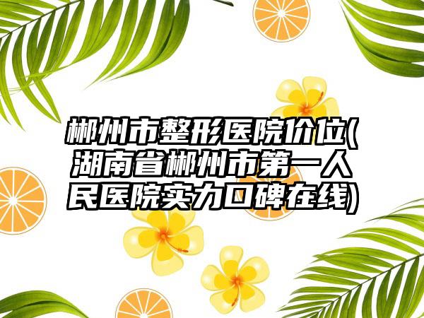 郴州市整形医院价位(湖南省郴州市第一人民医院实力口碑在线)