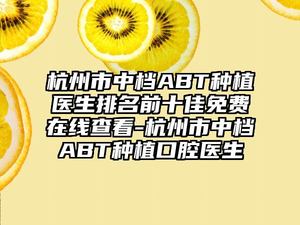 杭州市中档ABT种植医生排名前十佳免费在线查看-杭州市中档ABT种植口腔医生