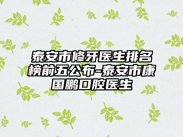 泰安市修牙医生排名榜前五公布-泰安市康国鹏口腔医生