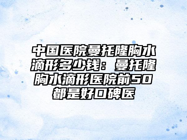 中国医院曼托隆胸水滴形多少钱：曼托隆胸水滴形医院前50都是好口碑医