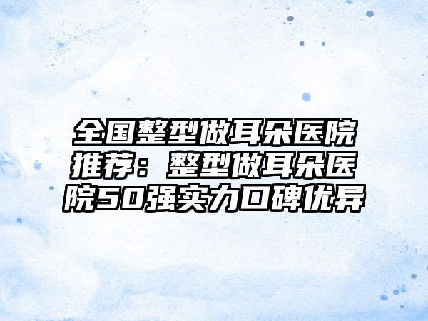 全国整型做耳朵医院推荐：整型做耳朵医院50强实力口碑优异