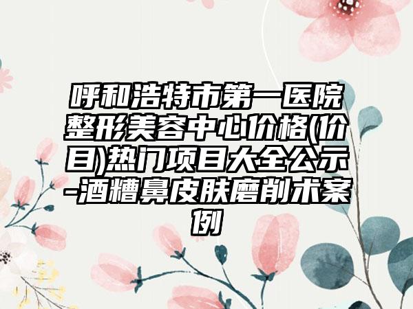 呼和浩特市第一医院整形美容中心价格(价目)热门项目大全公示-酒糟鼻皮肤磨削术案例