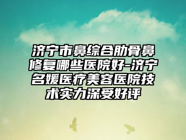 济宁市鼻综合肋骨鼻修复哪些医院好-济宁名媛医疗美容医院技术实力深受好评