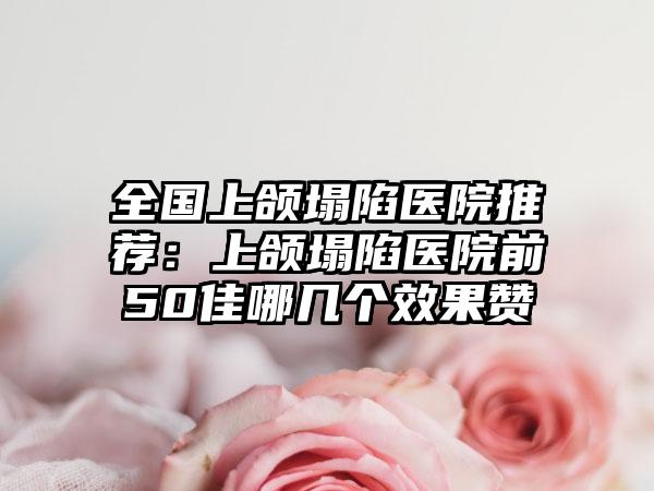 全国上颌塌陷医院推荐：上颌塌陷医院前50佳哪几个效果赞
