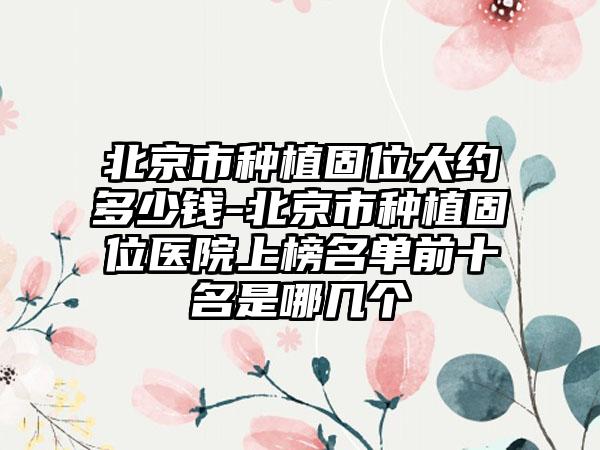 北京市种植固位大约多少钱-北京市种植固位医院上榜名单前十名是哪几个
