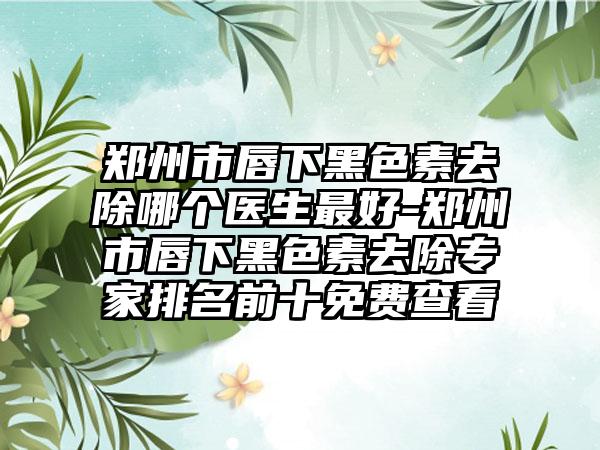 郑州市唇下黑色素去除哪个医生最好-郑州市唇下黑色素去除专家排名前十免费查看