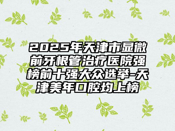2025年天津市显微前牙根管治疗医院强榜前十强大众选举-天津美年口腔均上榜