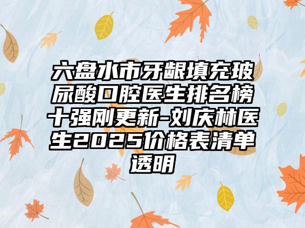 六盘水市牙龈填充玻尿酸口腔医生排名榜十强刚更新-刘庆林医生2025价格表清单透明