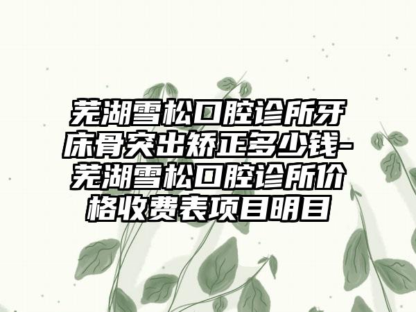 芜湖雪松口腔诊所牙床骨突出矫正多少钱-芜湖雪松口腔诊所价格收费表项目明目