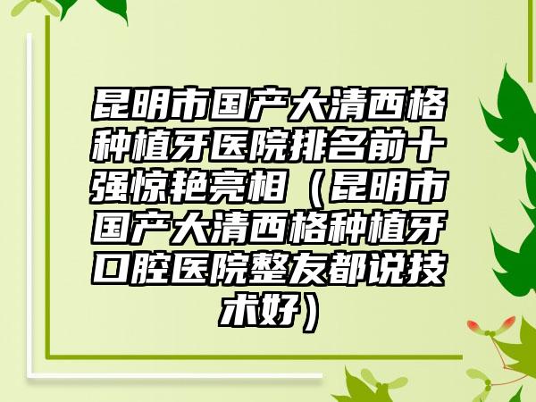 昆明市国产大清西格种植牙医院排名前十强惊艳亮相（昆明市国产大清西格种植牙口腔医院整友都说技术好）