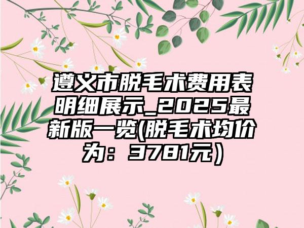 遵义市脱毛术费用表明细展示_2025最新版一览(脱毛术均价为：3781元）