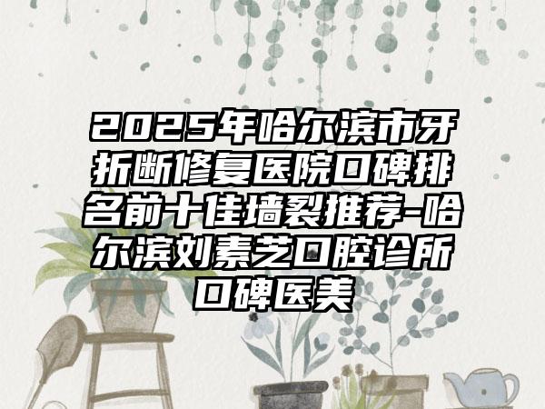 2025年哈尔滨市牙折断修复医院口碑排名前十佳墙裂推荐-哈尔滨刘素芝口腔诊所口碑医美