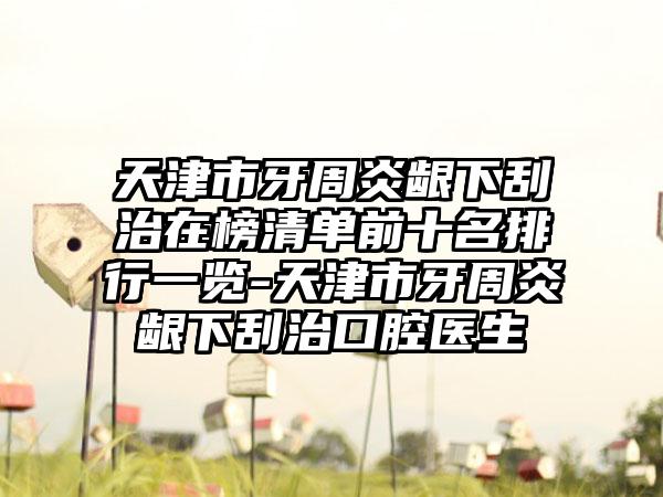 天津市牙周炎龈下刮治在榜清单前十名排行一览-天津市牙周炎龈下刮治口腔医生