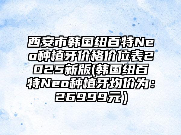 西安市韩国纽百特Neo种植牙价格价位表2025新版(韩国纽百特Neo种植牙均价为：26999元）
