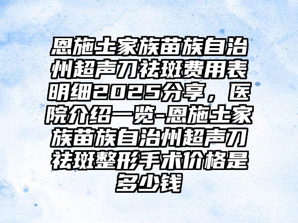 恩施土家族苗族自治州超声刀祛斑费用表明细2025分享，医院介绍一览-恩施土家族苗族自治州超声刀祛斑整形手术价格是多少钱