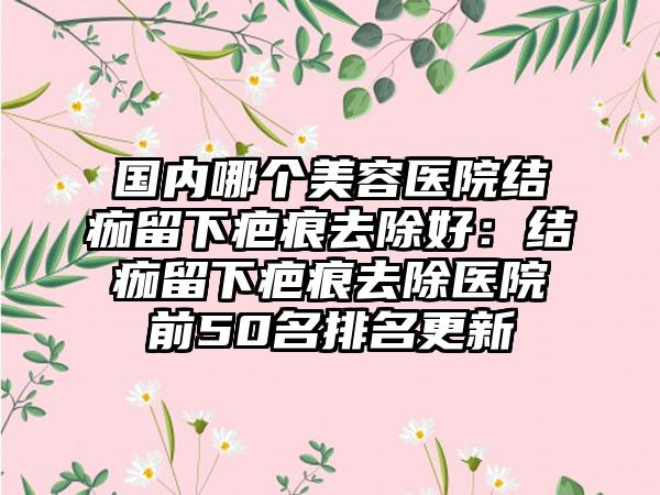 国内哪个美容医院结痂留下疤痕去除好：结痂留下疤痕去除医院前50名排名更新