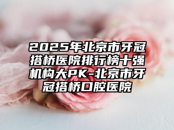 2025年北京市牙冠搭桥医院排行榜十强机构大PK-北京市牙冠搭桥口腔医院