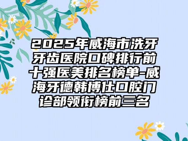 2025年威海市洗牙牙齿医院口碑排行前十强医美排名榜单-威海牙德韩博仕口腔门诊部领衔榜前三名