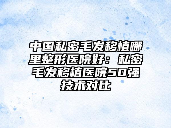 中国私密毛发移植哪里整形医院好：私密毛发移植医院50强技术对比